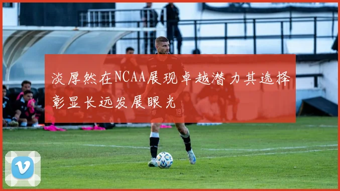 淡厚然在NCAA展现卓越潜力其选择彰显长远发展眼光