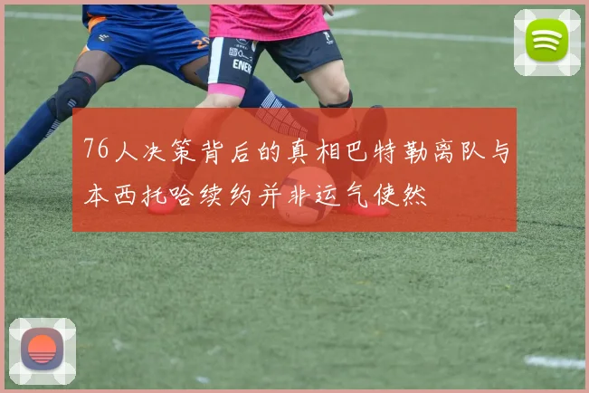 76人决策背后的真相巴特勒离队与本西托哈续约并非运气使然
