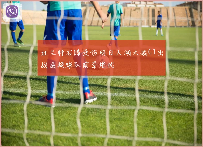 杜兰特右膝受伤明日火湖大战G1出战成疑球队前景堪忧