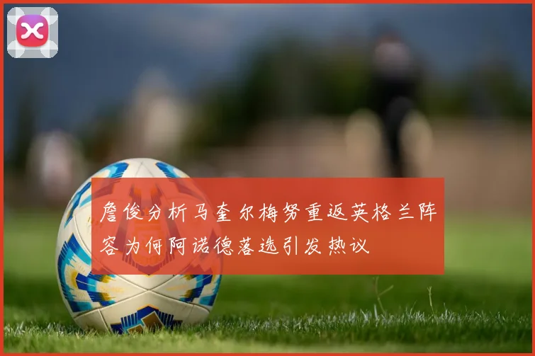 詹俊分析马奎尔梅努重返英格兰阵容为何阿诺德落选引发热议