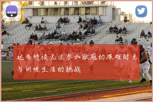 达洛特谈无法参加欧冠的艰难时光与训练生活的挑战