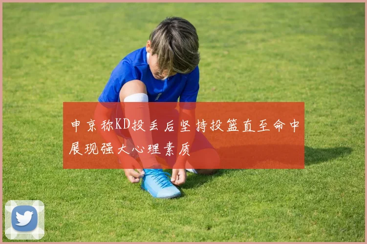 申京称KD投丢后坚持投篮直至命中展现强大心理素质