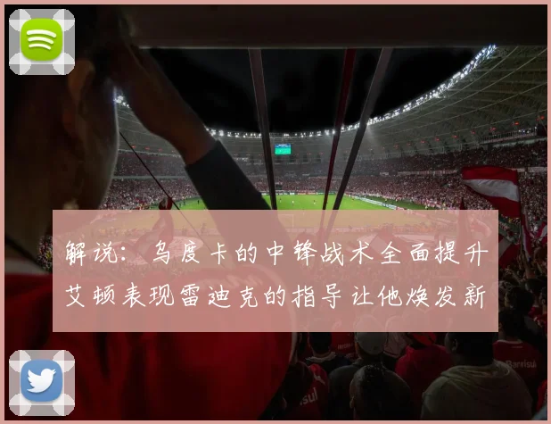 解说：乌度卡的中锋战术全面提升艾顿表现雷迪克的指导让他焕发新生