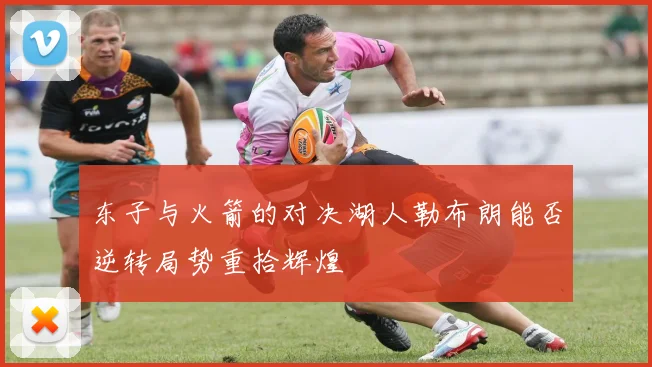 东子与火箭的对决湖人勒布朗能否逆转局势重拾辉煌
