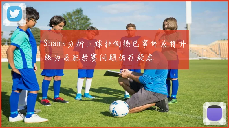 Shams分析三球拉倒热巴事件或将升级为恶犯禁赛问题仍存疑虑