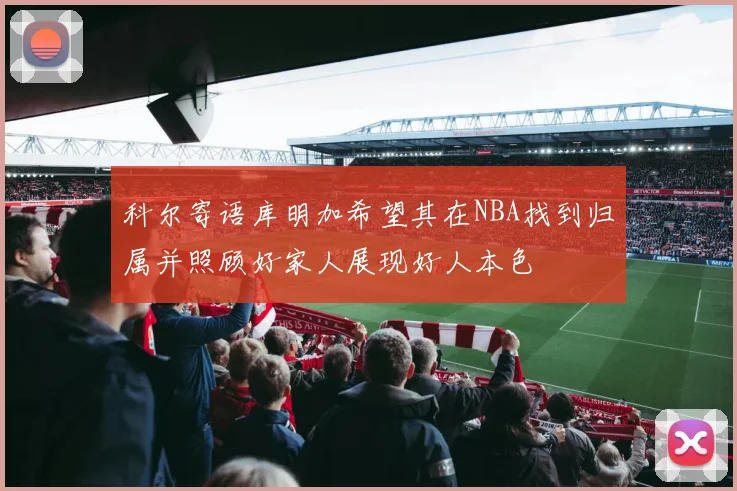 科尔寄语库明加希望其在NBA找到归属并照顾好家人展现好人本色
