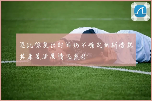 恩比德复出时间仍不确定纳斯透露其康复进展情况良好