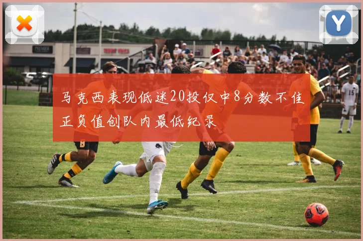 马克西表现低迷20投仅中8分数不佳正负值创队内最低纪录
