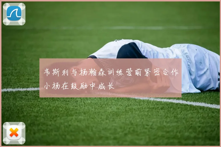 韦斯利与杨瀚森训练营前紧密合作小杨在鼓励中成长